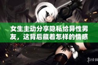 女生主动分享隐私给异性男友，这背后藏着怎样的情感故事