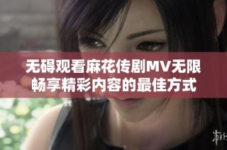 无碍观看麻花传剧MV无限畅享精彩内容的最佳方式