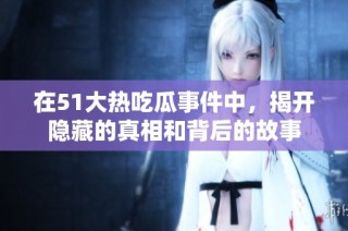 在51大热吃瓜事件中，揭开隐藏的真相和背后的故事