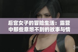 后宫女子的冒险生活：露营中那些意想不到的故事与情谊