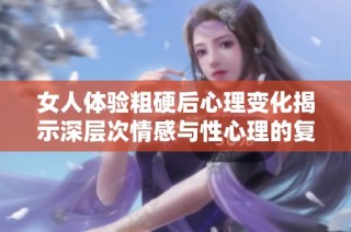 女人体验粗硬后心理变化揭示深层次情感与性心理的复杂关系