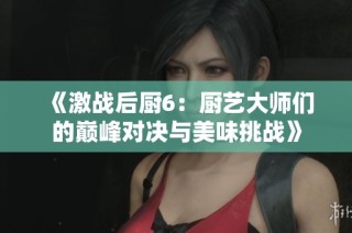 《激战后厨6：厨艺大师们的巅峰对决与美味挑战》