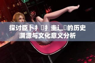 探讨臣卜扌喿扌圭辶畐的历史渊源与文化意义分析