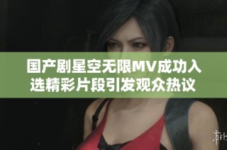 国产剧星空无限MV成功入选精彩片段引发观众热议