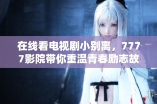 在线看电视剧小别离，7777影院带你重温青春励志故事
