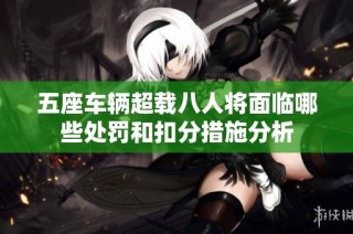 五座车辆超载八人将面临哪些处罚和扣分措施分析