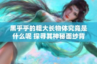 黑乎乎的粗大长物体究竟是什么呢 探寻其神秘面纱背后的真相
