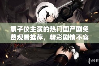 袁子仪主演的热门国产剧免费观看推荐，精彩剧情不容错过