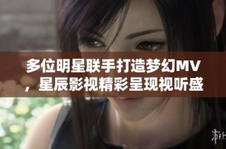 多位明星联手打造梦幻MV，星辰影视精彩呈现视听盛宴