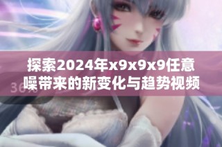 探索2024年x9x9x9任意噪带来的新变化与趋势视频解析