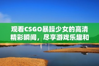 观看CSGO暴躁少女的高清精彩瞬间，尽享游戏乐趣和乐观氛围