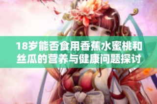 18岁能否食用香蕉水蜜桃和丝瓜的营养与健康问题探讨