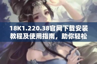 18K1.220.38官网下载安装教程及使用指南，助你轻松上手