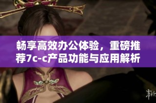 畅享高效办公体验，重磅推荐7c-c产品功能与应用解析
