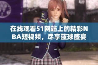 在线观看51网站上的精彩NBA短视频，尽享篮球盛宴与热血瞬间
