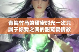 青梅竹马的甜蜜时光一次只属于你我之间的甜宠爱情故事