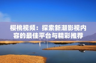 樱桃视频：探索新潮影视内容的最佳平台与精彩推荐