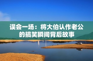 误会一场：将大伯认作老公的搞笑瞬间背后故事