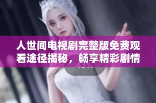 人世间电视剧完整版免费观看途径揭秘，畅享精彩剧情不再错过