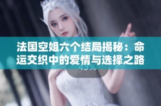 法国空姐六个结局揭秘：命运交织中的爱情与选择之路