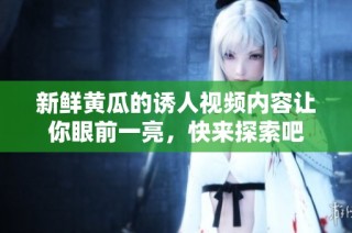 新鲜黄瓜的诱人视频内容让你眼前一亮，快来探索吧