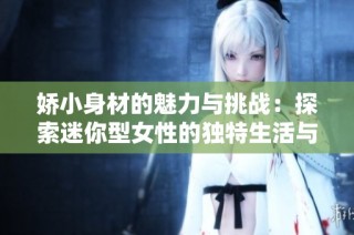 娇小身材的魅力与挑战：探索迷你型女性的独特生活与情感故事
