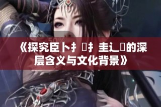 《探究臣卜扌喿扌圭辶畐的深层含义与文化背景》