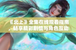 《北上》全集在线观看指南，畅享精彩剧情与角色互动体验