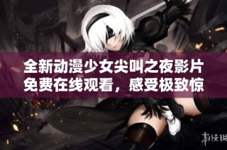 全新动漫少女尖叫之夜影片免费在线观看，感受极致惊悚与刺激体验