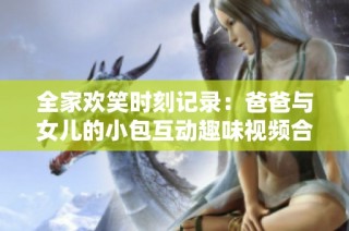 全家欢笑时刻记录：爸爸与女儿的小包互动趣味视频合集