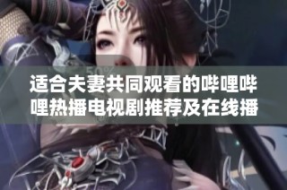 适合夫妻共同观看的哔哩哔哩热播电视剧推荐及在线播放方法