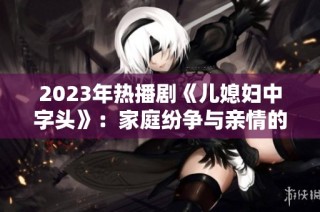 2023年热播剧《儿媳妇中字头》：家庭纷争与亲情的深刻探讨