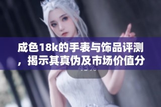 成色18k的手表与饰品评测，揭示其真伪及市场价值分析