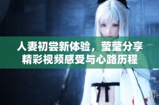 人妻初尝新体验，莹莹分享精彩视频感受与心路历程