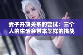 妻子开放关系的尝试：三个人的生活会带来怎样的挑战与机遇