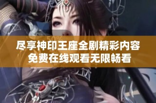 尽享神印王座全剧精彩内容 免费在线观看无限畅看