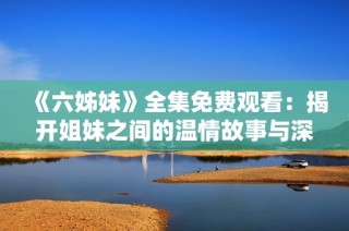 《六姊妹》全集免费观看：揭开姐妹之间的温情故事与深刻情感纠葛