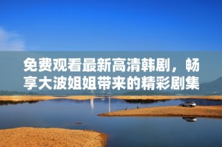 免费观看最新高清韩剧，畅享大波姐姐带来的精彩剧集体验