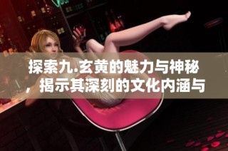 探索九.玄黄的魅力与神秘，揭示其深刻的文化内涵与历史背景
