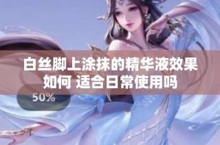 白丝脚上涂抹的精华液效果如何 适合日常使用吗