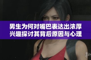 男生为何对嘴巴表达出浓厚兴趣探讨其背后原因与心理分析