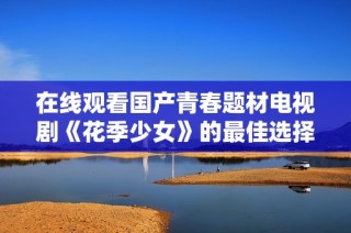 在线观看国产青春题材电视剧《花季少女》的最佳选择和全攻略