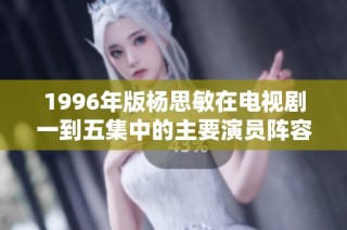 1996年版杨思敏在电视剧一到五集中的主要演员阵容揭秘与分析