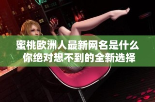 蜜桃欧洲人最新网名是什么 你绝对想不到的全新选择和灵感解析