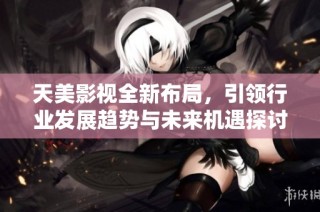天美影视全新布局，引领行业发展趋势与未来机遇探讨