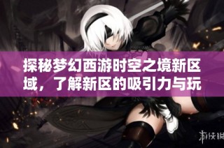 探秘梦幻西游时空之境新区域，了解新区的吸引力与玩法魅力