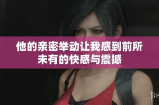 他的亲密举动让我感到前所未有的快感与震撼