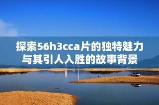 探索56h3cca片的独特魅力与其引人入胜的故事背景