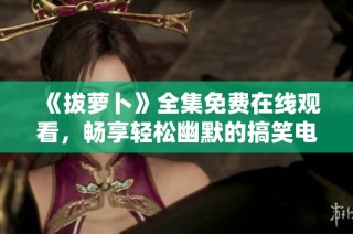 《拔萝卜》全集免费在线观看，畅享轻松幽默的搞笑电视剧盛宴