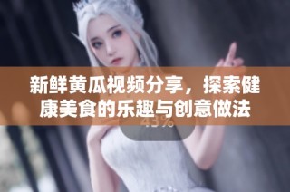 新鲜黄瓜视频分享，探索健康美食的乐趣与创意做法